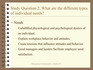 Management Fundamentals - Chapter 14
Study Question 2: What are the different types
of individual needs?
➢Needs
– Unfulfilled physiological and psychological desires of
an individual.
– Explain workplace behavior and attitudes.
– Create tensions that influence attitudes and behavior.
– Good managers and leaders facilitate employee need
satisfaction.
 