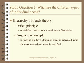 Management Fundamentals - Chapter 14
Study Question 2: What are the different types
of individual needs?
➢Hierarchy of needs theory
– Deficit principle
• A satisfied need is not a motivator of behavior.
– Progression principle
• A need at one level does not become activated until
the next lower-level need is satisfied.
 