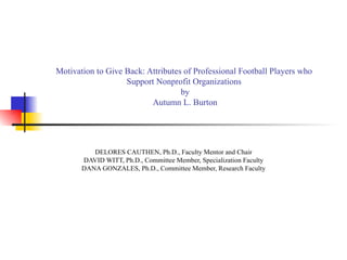 Motivation to Give Back: Attributes of Professional Football Players who  Support Nonprofit Organizations  by Autumn L. Burton DELORES CAUTHEN, Ph.D., Faculty Mentor and Chair DAVID WITT, Ph.D., Committee Member, Specialization Faculty DANA GONZALES, Ph.D., Committee Member, Research Faculty 