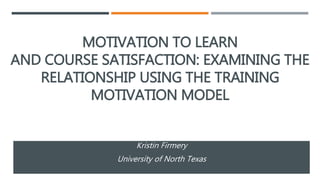 MOTIVATION TO LEARN
AND COURSE SATISFACTION: EXAMINING THE
RELATIONSHIP USING THE TRAINING
MOTIVATION MODEL
Kristin Firmery
University of North Texas
 