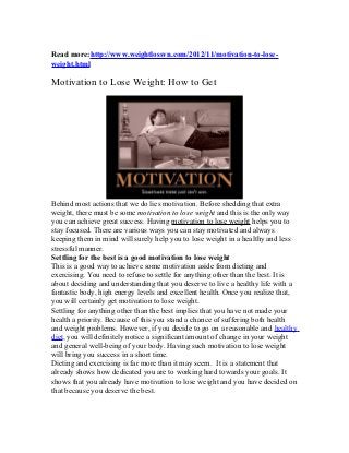 Read more:http://www.weightlossvn.com/2012/11/motivation-to-lose-
weight.html

Motivation to Lose Weight: How to Get




Behind most actions that we do lies motivation. Before shedding that extra
weight, there must be some motivation to lose weight and this is the only way
you can achieve great success. Having motivation to lose weight helps you to
stay focused. There are various ways you can stay motivated and always
keeping them in mind will surely help you to lose weight in a healthy and less
stressful manner.
Settling for the best is a good motivation to lose weight
This is a good way to achieve some motivation aside from dieting and
exercising. You need to refuse to settle for anything other than the best. It is
about deciding and understanding that you deserve to live a healthy life with a
fantastic body, high energy levels and excellent health. Once you realize that,
you will certainly get motivation to lose weight.
Settling for anything other than the best implies that you have not made your
health a priority. Because of this you stand a chance of suffering both health
and weight problems. However, if you decide to go on a reasonable and healthy
diet, you will definitely notice a significant amount of change in your weight
and general well-being of your body. Having such motivation to lose weight
will bring you success in a short time.
Dieting and exercising is far more than it may seem. It is a statement that
already shows how dedicated you are to working hard towards your goals. It
shows that you already have motivation to lose weight and you have decided on
that because you deserve the best.
 