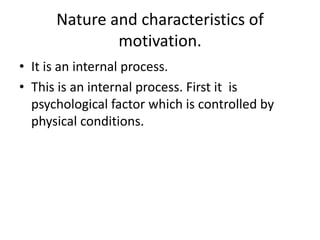 Nature and characteristics of
motivation.
• It is an internal process.
• This is an internal process. First it is
psychological factor which is controlled by
physical conditions.
 
