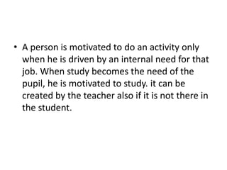 • A person is motivated to do an activity only
when he is driven by an internal need for that
job. When study becomes the need of the
pupil, he is motivated to study. it can be
created by the teacher also if it is not there in
the student.
 
