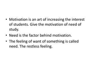 • Motivation is an art of increasing the interest
of students. Give the motivation of need of
study.
• Need is the factor behind motivation.
• The feeling of want of something is called
need. The restless feeling.
 