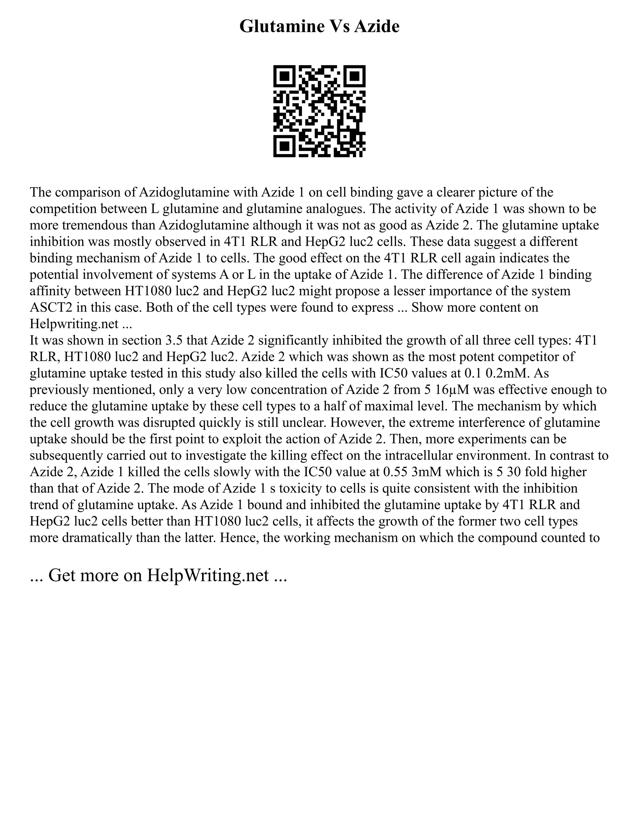 Glutamine Vs Azide
The comparison of Azidoglutamine with Azide 1 on cell binding gave a clearer picture of the
competition between L glutamine and glutamine analogues. The activity of Azide 1 was shown to be
more tremendous than Azidoglutamine although it was not as good as Azide 2. The glutamine uptake
inhibition was mostly observed in 4T1 RLR and HepG2 luc2 cells. These data suggest a different
binding mechanism of Azide 1 to cells. The good effect on the 4T1 RLR cell again indicates the
potential involvement of systems A or L in the uptake of Azide 1. The difference of Azide 1 binding
affinity between HT1080 luc2 and HepG2 luc2 might propose a lesser importance of the system
ASCT2 in this case. Both of the cell types were found to express ... Show more content on
Helpwriting.net ...
It was shown in section 3.5 that Azide 2 significantly inhibited the growth of all three cell types: 4T1
RLR, HT1080 luc2 and HepG2 luc2. Azide 2 which was shown as the most potent competitor of
glutamine uptake tested in this study also killed the cells with IC50 values at 0.1 0.2mM. As
previously mentioned, only a very low concentration of Azide 2 from 5 16µM was effective enough to
reduce the glutamine uptake by these cell types to a half of maximal level. The mechanism by which
the cell growth was disrupted quickly is still unclear. However, the extreme interference of glutamine
uptake should be the first point to exploit the action of Azide 2. Then, more experiments can be
subsequently carried out to investigate the killing effect on the intracellular environment. In contrast to
Azide 2, Azide 1 killed the cells slowly with the IC50 value at 0.55 3mM which is 5 30 fold higher
than that of Azide 2. The mode of Azide 1 s toxicity to cells is quite consistent with the inhibition
trend of glutamine uptake. As Azide 1 bound and inhibited the glutamine uptake by 4T1 RLR and
HepG2 luc2 cells better than HT1080 luc2 cells, it affects the growth of the former two cell types
more dramatically than the latter. Hence, the working mechanism on which the compound counted to
... Get more on HelpWriting.net ...
 