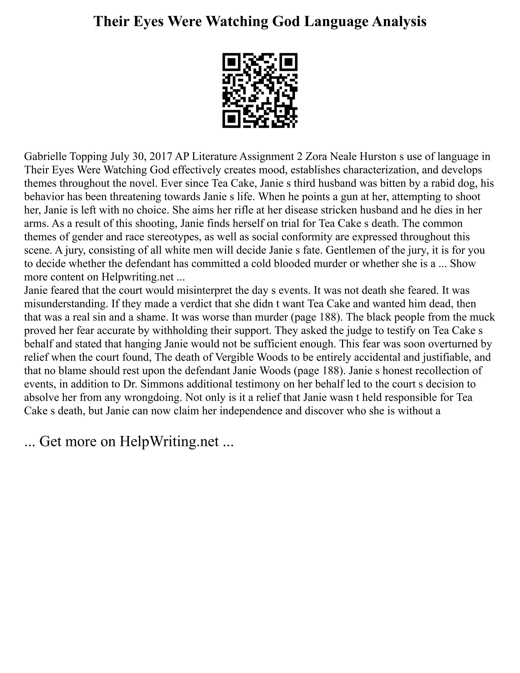 Their Eyes Were Watching God Language Analysis
Gabrielle Topping July 30, 2017 AP Literature Assignment 2 Zora Neale Hurston s use of language in
Their Eyes Were Watching God effectively creates mood, establishes characterization, and develops
themes throughout the novel. Ever since Tea Cake, Janie s third husband was bitten by a rabid dog, his
behavior has been threatening towards Janie s life. When he points a gun at her, attempting to shoot
her, Janie is left with no choice. She aims her rifle at her disease stricken husband and he dies in her
arms. As a result of this shooting, Janie finds herself on trial for Tea Cake s death. The common
themes of gender and race stereotypes, as well as social conformity are expressed throughout this
scene. A jury, consisting of all white men will decide Janie s fate. Gentlemen of the jury, it is for you
to decide whether the defendant has committed a cold blooded murder or whether she is a ... Show
more content on Helpwriting.net ...
Janie feared that the court would misinterpret the day s events. It was not death she feared. It was
misunderstanding. If they made a verdict that she didn t want Tea Cake and wanted him dead, then
that was a real sin and a shame. It was worse than murder (page 188). The black people from the muck
proved her fear accurate by withholding their support. They asked the judge to testify on Tea Cake s
behalf and stated that hanging Janie would not be sufficient enough. This fear was soon overturned by
relief when the court found, The death of Vergible Woods to be entirely accidental and justifiable, and
that no blame should rest upon the defendant Janie Woods (page 188). Janie s honest recollection of
events, in addition to Dr. Simmons additional testimony on her behalf led to the court s decision to
absolve her from any wrongdoing. Not only is it a relief that Janie wasn t held responsible for Tea
Cake s death, but Janie can now claim her independence and discover who she is without a
... Get more on HelpWriting.net ...
 