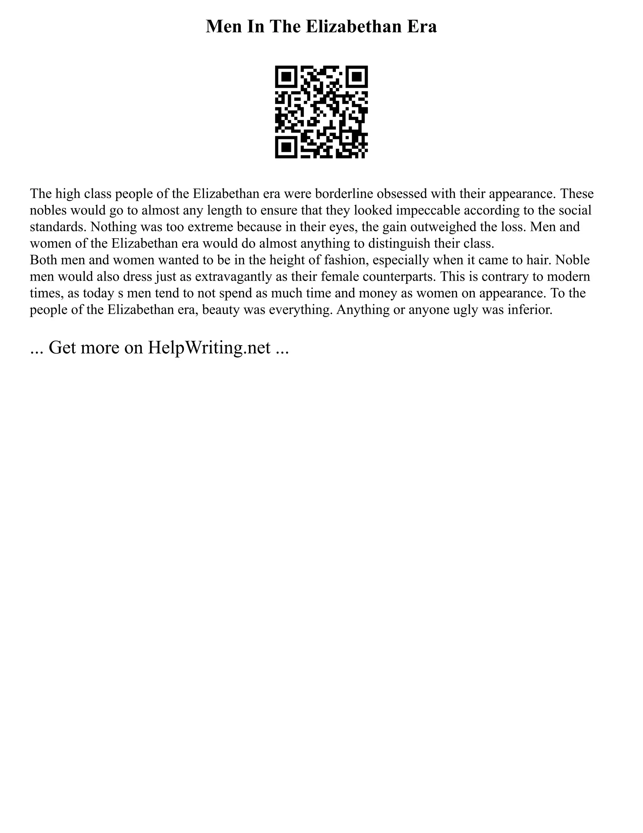 Men In The Elizabethan Era
The high class people of the Elizabethan era were borderline obsessed with their appearance. These
nobles would go to almost any length to ensure that they looked impeccable according to the social
standards. Nothing was too extreme because in their eyes, the gain outweighed the loss. Men and
women of the Elizabethan era would do almost anything to distinguish their class.
Both men and women wanted to be in the height of fashion, especially when it came to hair. Noble
men would also dress just as extravagantly as their female counterparts. This is contrary to modern
times, as today s men tend to not spend as much time and money as women on appearance. To the
people of the Elizabethan era, beauty was everything. Anything or anyone ugly was inferior.
... Get more on HelpWriting.net ...
 