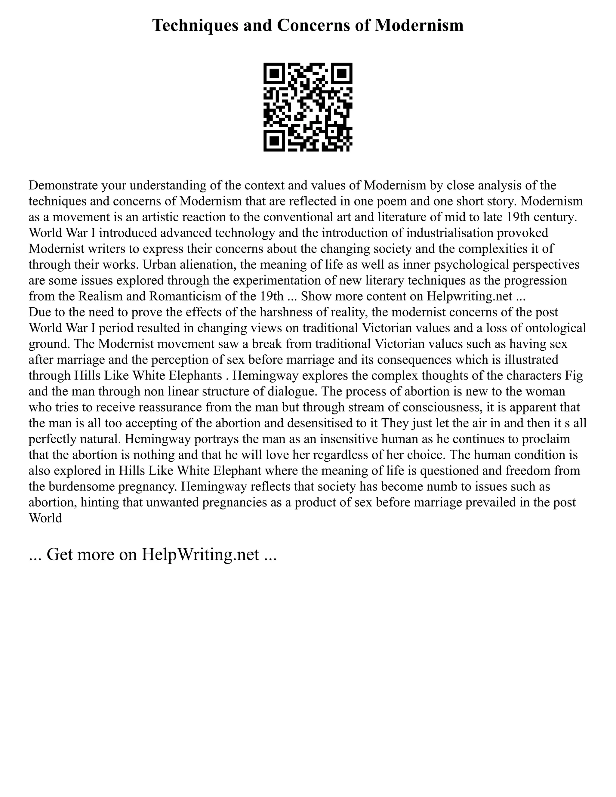 Techniques and Concerns of Modernism
Demonstrate your understanding of the context and values of Modernism by close analysis of the
techniques and concerns of Modernism that are reflected in one poem and one short story. Modernism
as a movement is an artistic reaction to the conventional art and literature of mid to late 19th century.
World War I introduced advanced technology and the introduction of industrialisation provoked
Modernist writers to express their concerns about the changing society and the complexities it of
through their works. Urban alienation, the meaning of life as well as inner psychological perspectives
are some issues explored through the experimentation of new literary techniques as the progression
from the Realism and Romanticism of the 19th ... Show more content on Helpwriting.net ...
Due to the need to prove the effects of the harshness of reality, the modernist concerns of the post
World War I period resulted in changing views on traditional Victorian values and a loss of ontological
ground. The Modernist movement saw a break from traditional Victorian values such as having sex
after marriage and the perception of sex before marriage and its consequences which is illustrated
through Hills Like White Elephants . Hemingway explores the complex thoughts of the characters Fig
and the man through non linear structure of dialogue. The process of abortion is new to the woman
who tries to receive reassurance from the man but through stream of consciousness, it is apparent that
the man is all too accepting of the abortion and desensitised to it They just let the air in and then it s all
perfectly natural. Hemingway portrays the man as an insensitive human as he continues to proclaim
that the abortion is nothing and that he will love her regardless of her choice. The human condition is
also explored in Hills Like White Elephant where the meaning of life is questioned and freedom from
the burdensome pregnancy. Hemingway reflects that society has become numb to issues such as
abortion, hinting that unwanted pregnancies as a product of sex before marriage prevailed in the post
World
... Get more on HelpWriting.net ...
 