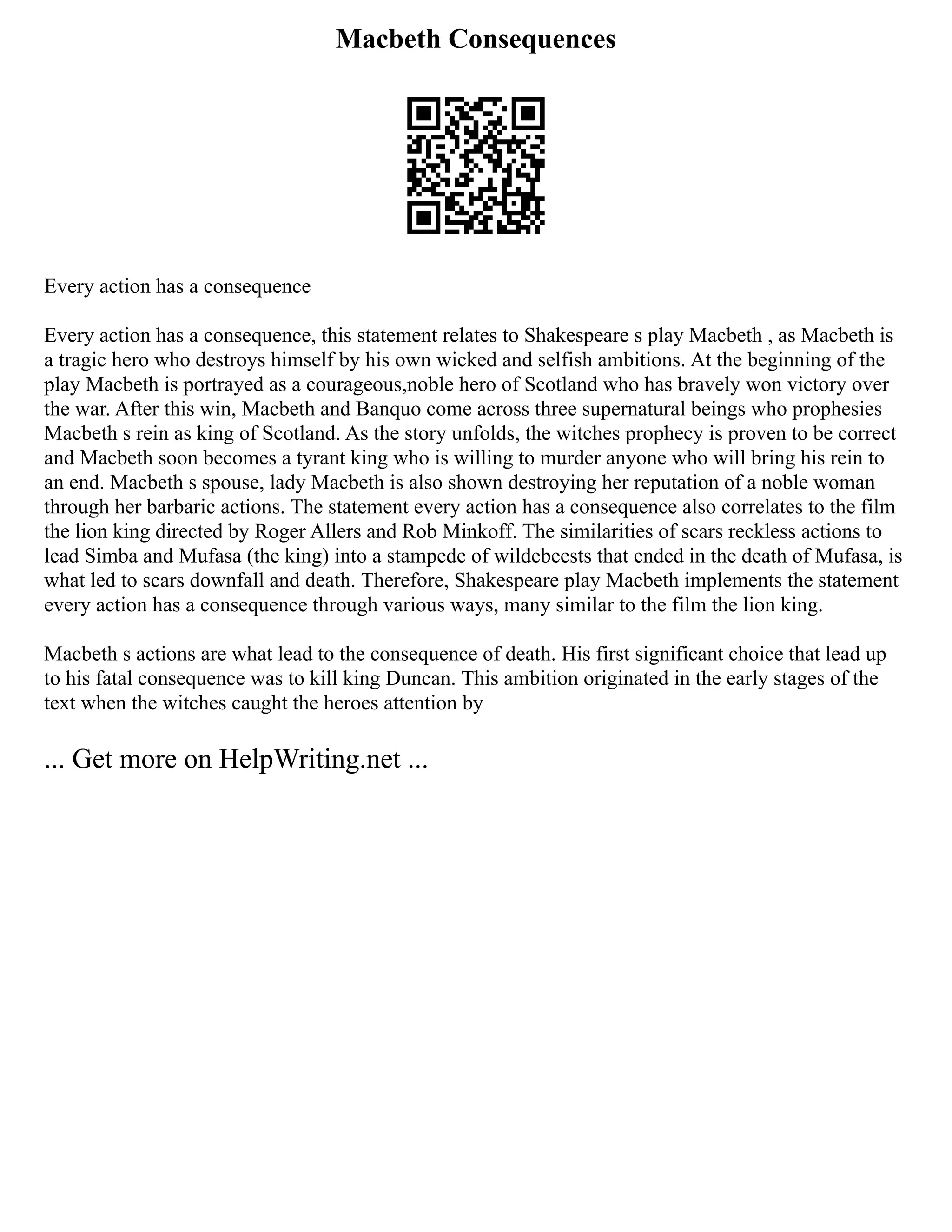 Macbeth Consequences
Every action has a consequence
Every action has a consequence, this statement relates to Shakespeare s play Macbeth , as Macbeth is
a tragic hero who destroys himself by his own wicked and selfish ambitions. At the beginning of the
play Macbeth is portrayed as a courageous,noble hero of Scotland who has bravely won victory over
the war. After this win, Macbeth and Banquo come across three supernatural beings who prophesies
Macbeth s rein as king of Scotland. As the story unfolds, the witches prophecy is proven to be correct
and Macbeth soon becomes a tyrant king who is willing to murder anyone who will bring his rein to
an end. Macbeth s spouse, lady Macbeth is also shown destroying her reputation of a noble woman
through her barbaric actions. The statement every action has a consequence also correlates to the film
the lion king directed by Roger Allers and Rob Minkoff. The similarities of scars reckless actions to
lead Simba and Mufasa (the king) into a stampede of wildebeests that ended in the death of Mufasa, is
what led to scars downfall and death. Therefore, Shakespeare play Macbeth implements the statement
every action has a consequence through various ways, many similar to the film the lion king.
Macbeth s actions are what lead to the consequence of death. His first significant choice that lead up
to his fatal consequence was to kill king Duncan. This ambition originated in the early stages of the
text when the witches caught the heroes attention by
... Get more on HelpWriting.net ...
 
