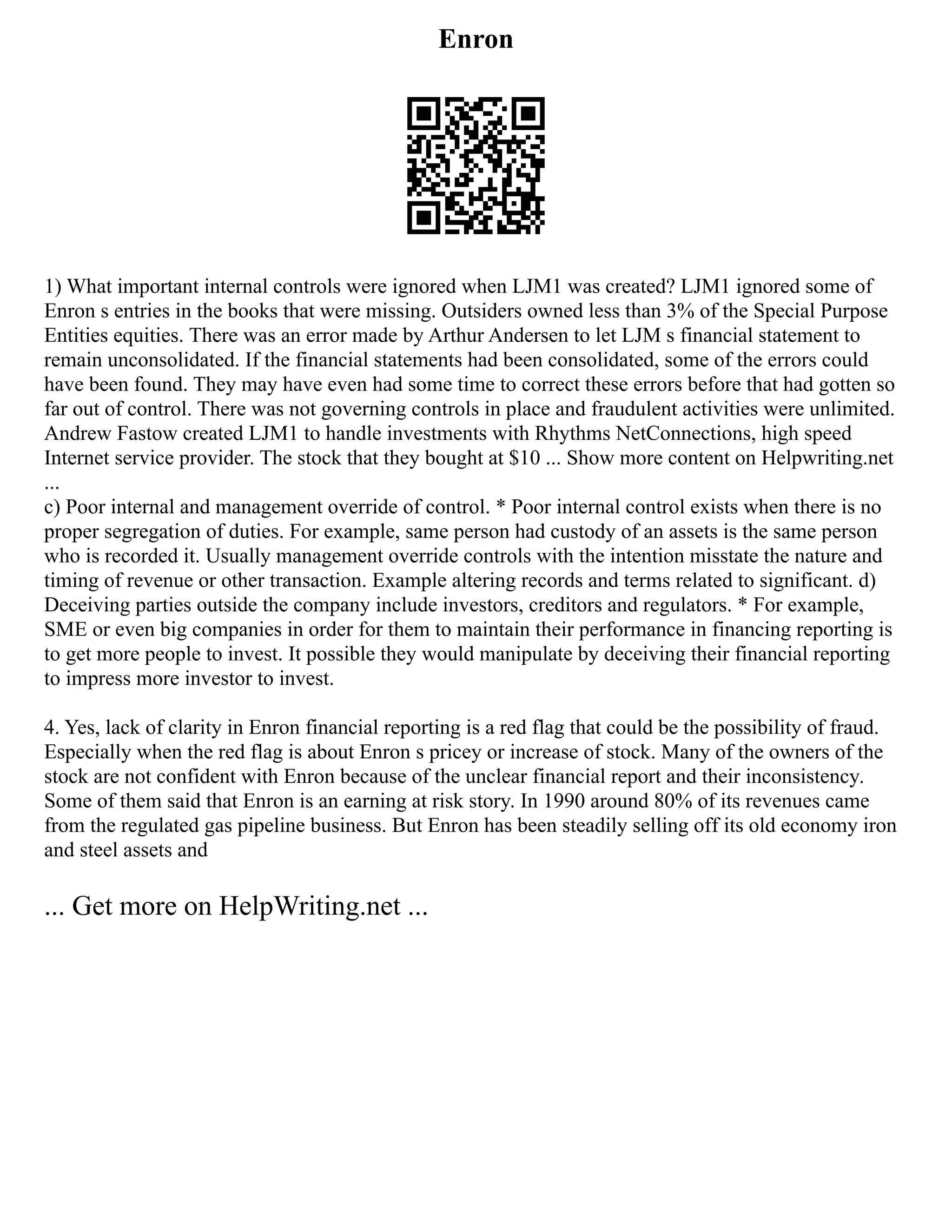 Enron
1) What important internal controls were ignored when LJM1 was created? LJM1 ignored some of
Enron s entries in the books that were missing. Outsiders owned less than 3% of the Special Purpose
Entities equities. There was an error made by Arthur Andersen to let LJM s financial statement to
remain unconsolidated. If the financial statements had been consolidated, some of the errors could
have been found. They may have even had some time to correct these errors before that had gotten so
far out of control. There was not governing controls in place and fraudulent activities were unlimited.
Andrew Fastow created LJM1 to handle investments with Rhythms NetConnections, high speed
Internet service provider. The stock that they bought at $10 ... Show more content on Helpwriting.net
...
c) Poor internal and management override of control. * Poor internal control exists when there is no
proper segregation of duties. For example, same person had custody of an assets is the same person
who is recorded it. Usually management override controls with the intention misstate the nature and
timing of revenue or other transaction. Example altering records and terms related to significant. d)
Deceiving parties outside the company include investors, creditors and regulators. * For example,
SME or even big companies in order for them to maintain their performance in financing reporting is
to get more people to invest. It possible they would manipulate by deceiving their financial reporting
to impress more investor to invest.
4. Yes, lack of clarity in Enron financial reporting is a red flag that could be the possibility of fraud.
Especially when the red flag is about Enron s pricey or increase of stock. Many of the owners of the
stock are not confident with Enron because of the unclear financial report and their inconsistency.
Some of them said that Enron is an earning at risk story. In 1990 around 80% of its revenues came
from the regulated gas pipeline business. But Enron has been steadily selling off its old economy iron
and steel assets and
... Get more on HelpWriting.net ...
 
