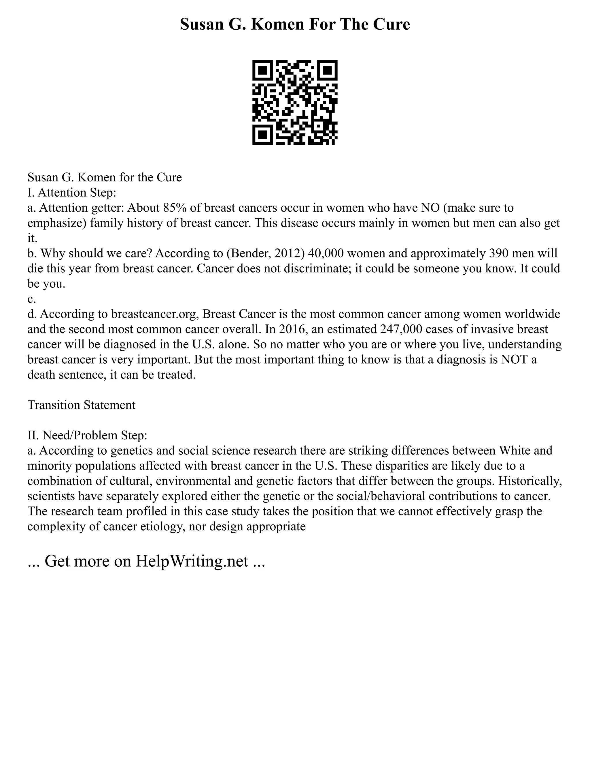 Susan G. Komen For The Cure
Susan G. Komen for the Cure
I. Attention Step:
a. Attention getter: About 85% of breast cancers occur in women who have NO (make sure to
emphasize) family history of breast cancer. This disease occurs mainly in women but men can also get
it.
b. Why should we care? According to (Bender, 2012) 40,000 women and approximately 390 men will
die this year from breast cancer. Cancer does not discriminate; it could be someone you know. It could
be you.
c.
d. According to breastcancer.org, Breast Cancer is the most common cancer among women worldwide
and the second most common cancer overall. In 2016, an estimated 247,000 cases of invasive breast
cancer will be diagnosed in the U.S. alone. So no matter who you are or where you live, understanding
breast cancer is very important. But the most important thing to know is that a diagnosis is NOT a
death sentence, it can be treated.
Transition Statement
II. Need/Problem Step:
a. According to genetics and social science research there are striking differences between White and
minority populations affected with breast cancer in the U.S. These disparities are likely due to a
combination of cultural, environmental and genetic factors that differ between the groups. Historically,
scientists have separately explored either the genetic or the social/behavioral contributions to cancer.
The research team profiled in this case study takes the position that we cannot effectively grasp the
complexity of cancer etiology, nor design appropriate
... Get more on HelpWriting.net ...
 