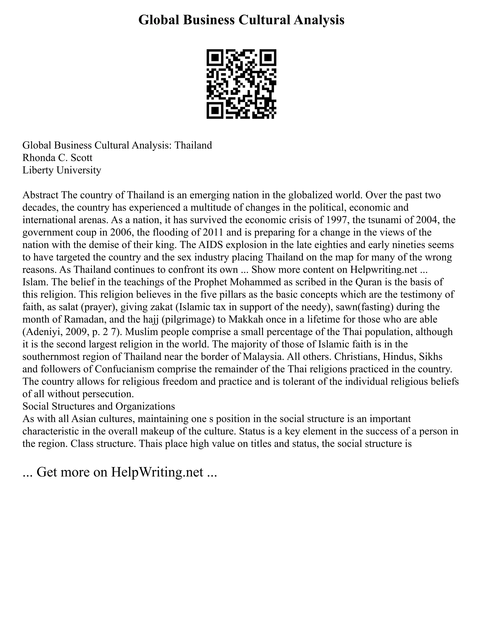Global Business Cultural Analysis
Global Business Cultural Analysis: Thailand
Rhonda C. Scott
Liberty University
Abstract The country of Thailand is an emerging nation in the globalized world. Over the past two
decades, the country has experienced a multitude of changes in the political, economic and
international arenas. As a nation, it has survived the economic crisis of 1997, the tsunami of 2004, the
government coup in 2006, the flooding of 2011 and is preparing for a change in the views of the
nation with the demise of their king. The AIDS explosion in the late eighties and early nineties seems
to have targeted the country and the sex industry placing Thailand on the map for many of the wrong
reasons. As Thailand continues to confront its own ... Show more content on Helpwriting.net ...
Islam. The belief in the teachings of the Prophet Mohammed as scribed in the Quran is the basis of
this religion. This religion believes in the five pillars as the basic concepts which are the testimony of
faith, as salat (prayer), giving zakat (Islamic tax in support of the needy), sawn(fasting) during the
month of Ramadan, and the hajj (pilgrimage) to Makkah once in a lifetime for those who are able
(Adeniyi, 2009, p. 2 7). Muslim people comprise a small percentage of the Thai population, although
it is the second largest religion in the world. The majority of those of Islamic faith is in the
southernmost region of Thailand near the border of Malaysia. All others. Christians, Hindus, Sikhs
and followers of Confucianism comprise the remainder of the Thai religions practiced in the country.
The country allows for religious freedom and practice and is tolerant of the individual religious beliefs
of all without persecution.
Social Structures and Organizations
As with all Asian cultures, maintaining one s position in the social structure is an important
characteristic in the overall makeup of the culture. Status is a key element in the success of a person in
the region. Class structure. Thais place high value on titles and status, the social structure is
... Get more on HelpWriting.net ...
 