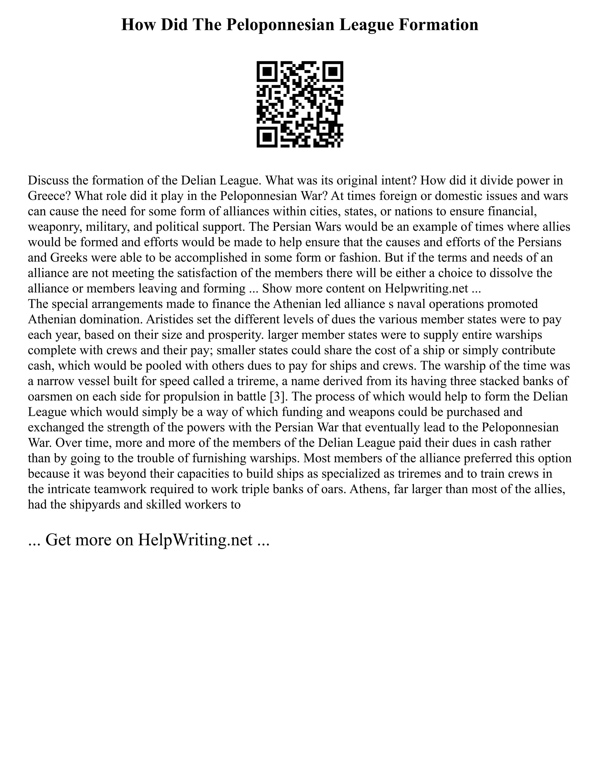 How Did The Peloponnesian League Formation
Discuss the formation of the Delian League. What was its original intent? How did it divide power in
Greece? What role did it play in the Peloponnesian War? At times foreign or domestic issues and wars
can cause the need for some form of alliances within cities, states, or nations to ensure financial,
weaponry, military, and political support. The Persian Wars would be an example of times where allies
would be formed and efforts would be made to help ensure that the causes and efforts of the Persians
and Greeks were able to be accomplished in some form or fashion. But if the terms and needs of an
alliance are not meeting the satisfaction of the members there will be either a choice to dissolve the
alliance or members leaving and forming ... Show more content on Helpwriting.net ...
The special arrangements made to finance the Athenian led alliance s naval operations promoted
Athenian domination. Aristides set the different levels of dues the various member states were to pay
each year, based on their size and prosperity. larger member states were to supply entire warships
complete with crews and their pay; smaller states could share the cost of a ship or simply contribute
cash, which would be pooled with others dues to pay for ships and crews. The warship of the time was
a narrow vessel built for speed called a trireme, a name derived from its having three stacked banks of
oarsmen on each side for propulsion in battle [3]. The process of which would help to form the Delian
League which would simply be a way of which funding and weapons could be purchased and
exchanged the strength of the powers with the Persian War that eventually lead to the Peloponnesian
War. Over time, more and more of the members of the Delian League paid their dues in cash rather
than by going to the trouble of furnishing warships. Most members of the alliance preferred this option
because it was beyond their capacities to build ships as specialized as triremes and to train crews in
the intricate teamwork required to work triple banks of oars. Athens, far larger than most of the allies,
had the shipyards and skilled workers to
... Get more on HelpWriting.net ...
 