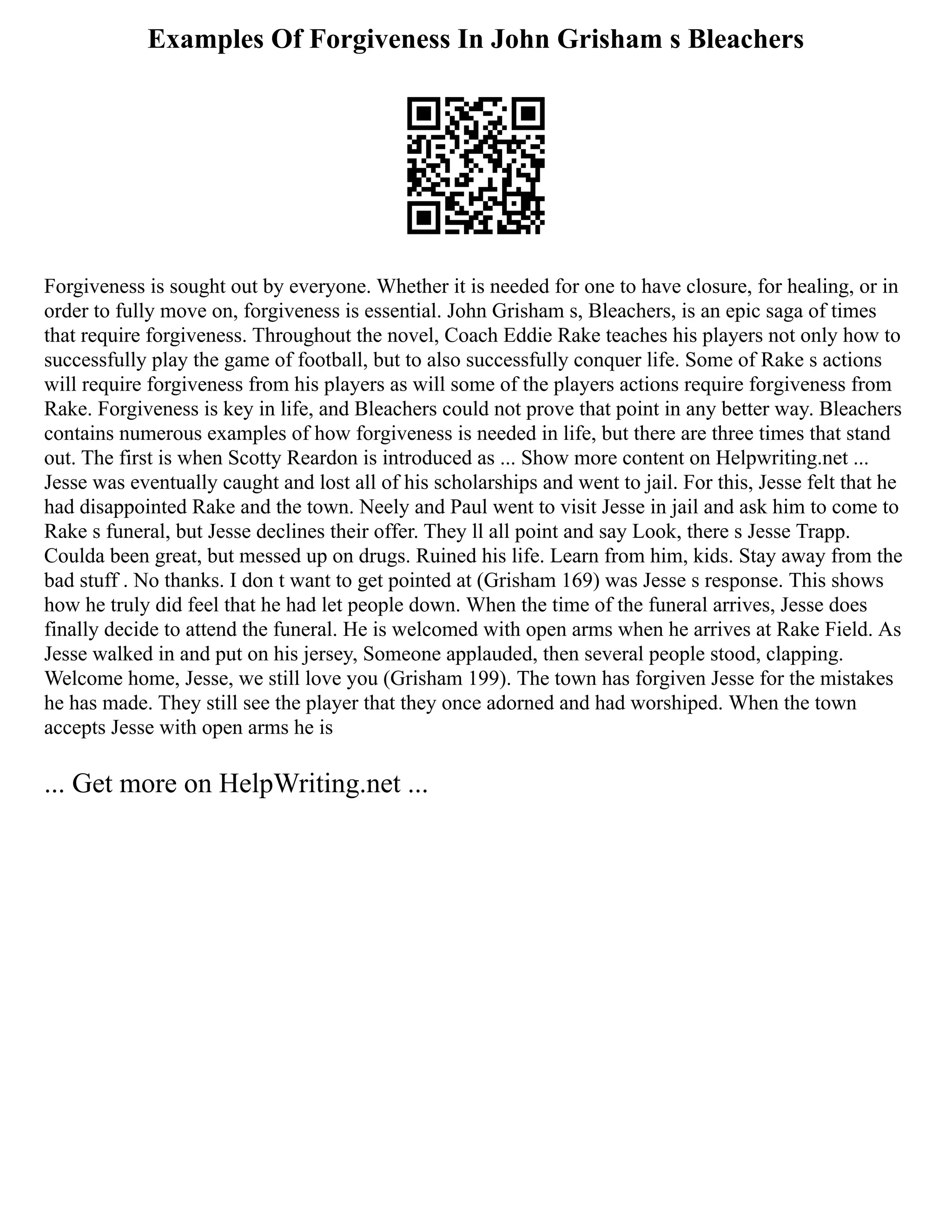 Examples Of Forgiveness In John Grisham s Bleachers
Forgiveness is sought out by everyone. Whether it is needed for one to have closure, for healing, or in
order to fully move on, forgiveness is essential. John Grisham s, Bleachers, is an epic saga of times
that require forgiveness. Throughout the novel, Coach Eddie Rake teaches his players not only how to
successfully play the game of football, but to also successfully conquer life. Some of Rake s actions
will require forgiveness from his players as will some of the players actions require forgiveness from
Rake. Forgiveness is key in life, and Bleachers could not prove that point in any better way. Bleachers
contains numerous examples of how forgiveness is needed in life, but there are three times that stand
out. The first is when Scotty Reardon is introduced as ... Show more content on Helpwriting.net ...
Jesse was eventually caught and lost all of his scholarships and went to jail. For this, Jesse felt that he
had disappointed Rake and the town. Neely and Paul went to visit Jesse in jail and ask him to come to
Rake s funeral, but Jesse declines their offer. They ll all point and say Look, there s Jesse Trapp.
Coulda been great, but messed up on drugs. Ruined his life. Learn from him, kids. Stay away from the
bad stuff . No thanks. I don t want to get pointed at (Grisham 169) was Jesse s response. This shows
how he truly did feel that he had let people down. When the time of the funeral arrives, Jesse does
finally decide to attend the funeral. He is welcomed with open arms when he arrives at Rake Field. As
Jesse walked in and put on his jersey, Someone applauded, then several people stood, clapping.
Welcome home, Jesse, we still love you (Grisham 199). The town has forgiven Jesse for the mistakes
he has made. They still see the player that they once adorned and had worshiped. When the town
accepts Jesse with open arms he is
... Get more on HelpWriting.net ...
 