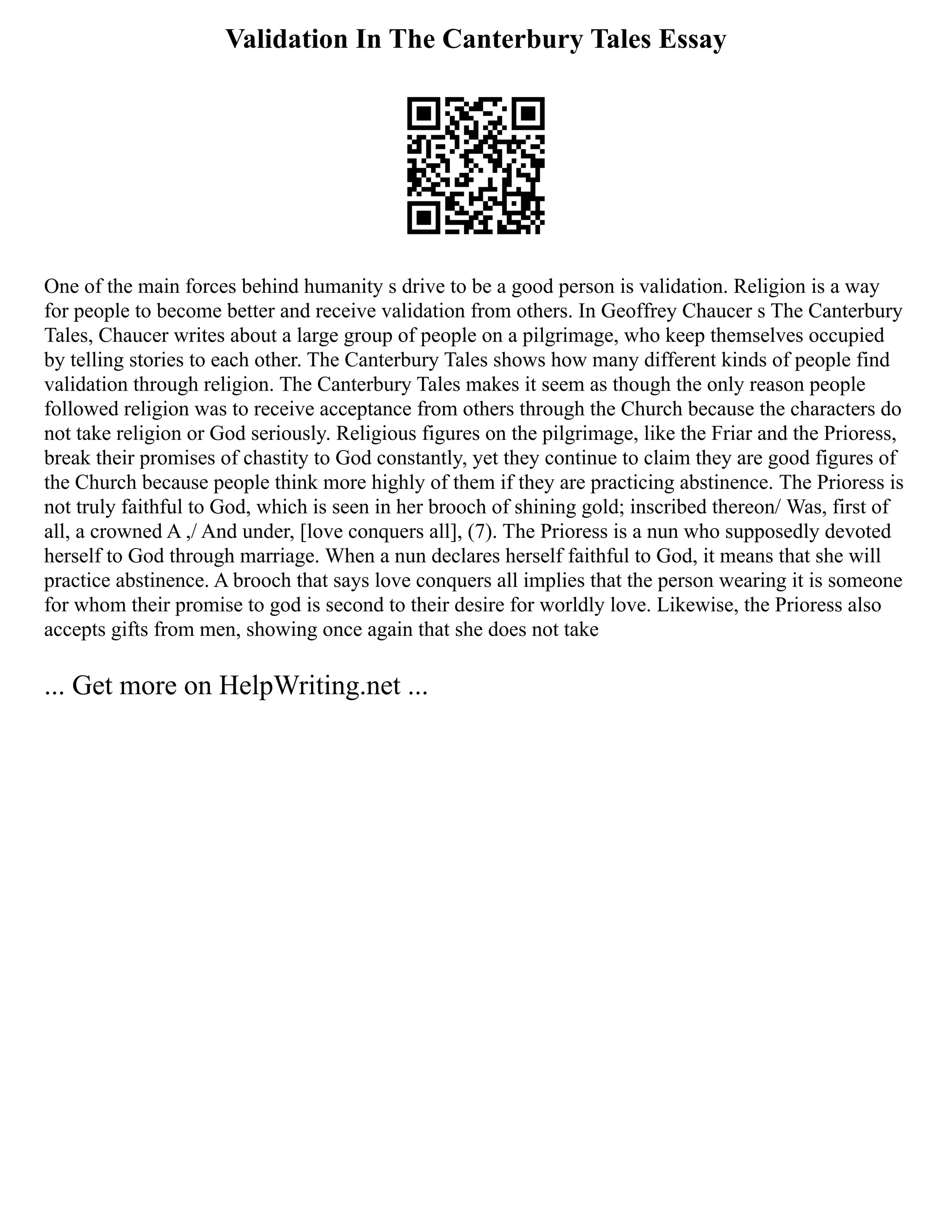 Validation In The Canterbury Tales Essay
One of the main forces behind humanity s drive to be a good person is validation. Religion is a way
for people to become better and receive validation from others. In Geoffrey Chaucer s The Canterbury
Tales, Chaucer writes about a large group of people on a pilgrimage, who keep themselves occupied
by telling stories to each other. The Canterbury Tales shows how many different kinds of people find
validation through religion. The Canterbury Tales makes it seem as though the only reason people
followed religion was to receive acceptance from others through the Church because the characters do
not take religion or God seriously. Religious figures on the pilgrimage, like the Friar and the Prioress,
break their promises of chastity to God constantly, yet they continue to claim they are good figures of
the Church because people think more highly of them if they are practicing abstinence. The Prioress is
not truly faithful to God, which is seen in her brooch of shining gold; inscribed thereon/ Was, first of
all, a crowned A ,/ And under, [love conquers all], (7). The Prioress is a nun who supposedly devoted
herself to God through marriage. When a nun declares herself faithful to God, it means that she will
practice abstinence. A brooch that says love conquers all implies that the person wearing it is someone
for whom their promise to god is second to their desire for worldly love. Likewise, the Prioress also
accepts gifts from men, showing once again that she does not take
... Get more on HelpWriting.net ...
 