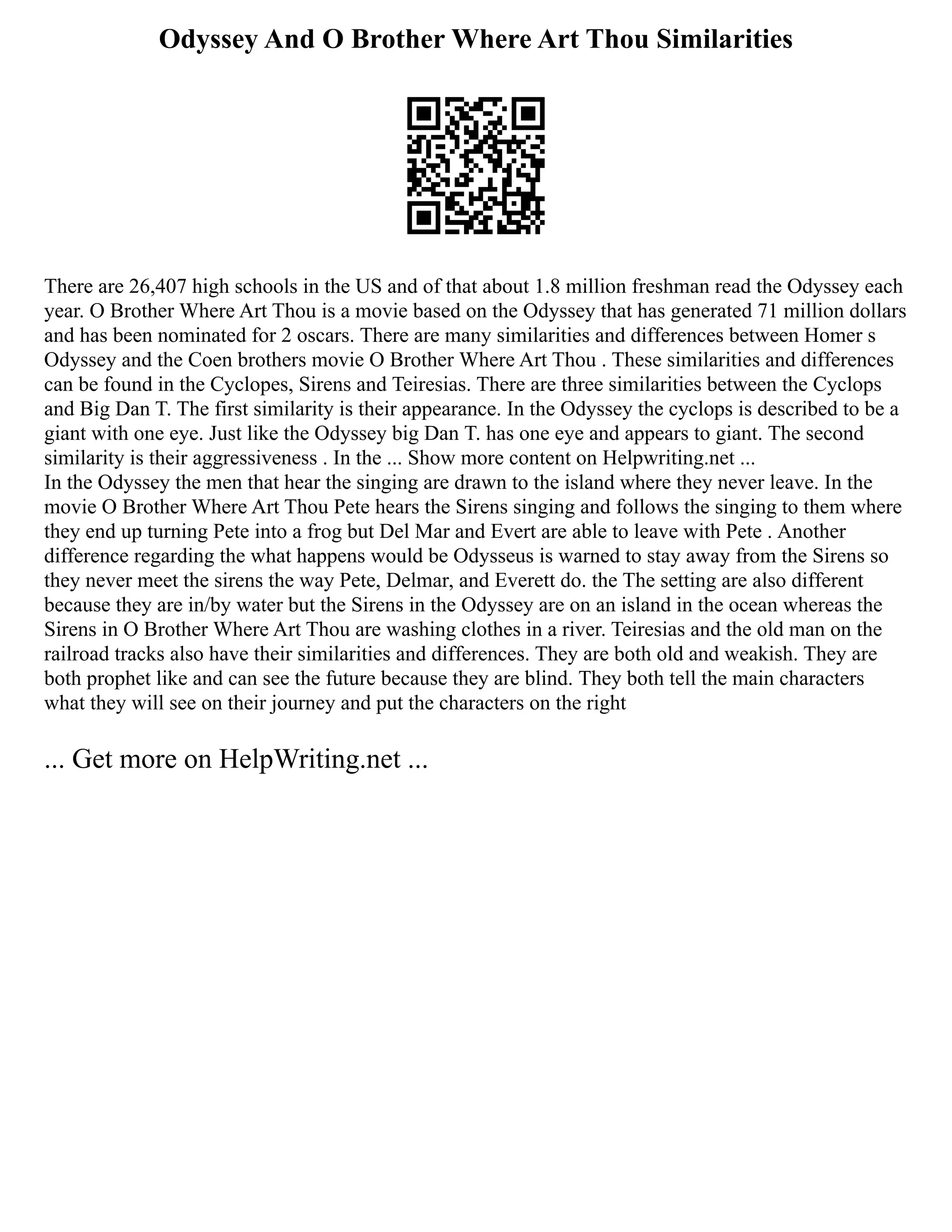Odyssey And O Brother Where Art Thou Similarities
There are 26,407 high schools in the US and of that about 1.8 million freshman read the Odyssey each
year. O Brother Where Art Thou is a movie based on the Odyssey that has generated 71 million dollars
and has been nominated for 2 oscars. There are many similarities and differences between Homer s
Odyssey and the Coen brothers movie O Brother Where Art Thou . These similarities and differences
can be found in the Cyclopes, Sirens and Teiresias. There are three similarities between the Cyclops
and Big Dan T. The first similarity is their appearance. In the Odyssey the cyclops is described to be a
giant with one eye. Just like the Odyssey big Dan T. has one eye and appears to giant. The second
similarity is their aggressiveness . In the ... Show more content on Helpwriting.net ...
In the Odyssey the men that hear the singing are drawn to the island where they never leave. In the
movie O Brother Where Art Thou Pete hears the Sirens singing and follows the singing to them where
they end up turning Pete into a frog but Del Mar and Evert are able to leave with Pete . Another
difference regarding the what happens would be Odysseus is warned to stay away from the Sirens so
they never meet the sirens the way Pete, Delmar, and Everett do. the The setting are also different
because they are in/by water but the Sirens in the Odyssey are on an island in the ocean whereas the
Sirens in O Brother Where Art Thou are washing clothes in a river. Teiresias and the old man on the
railroad tracks also have their similarities and differences. They are both old and weakish. They are
both prophet like and can see the future because they are blind. They both tell the main characters
what they will see on their journey and put the characters on the right
... Get more on HelpWriting.net ...
 