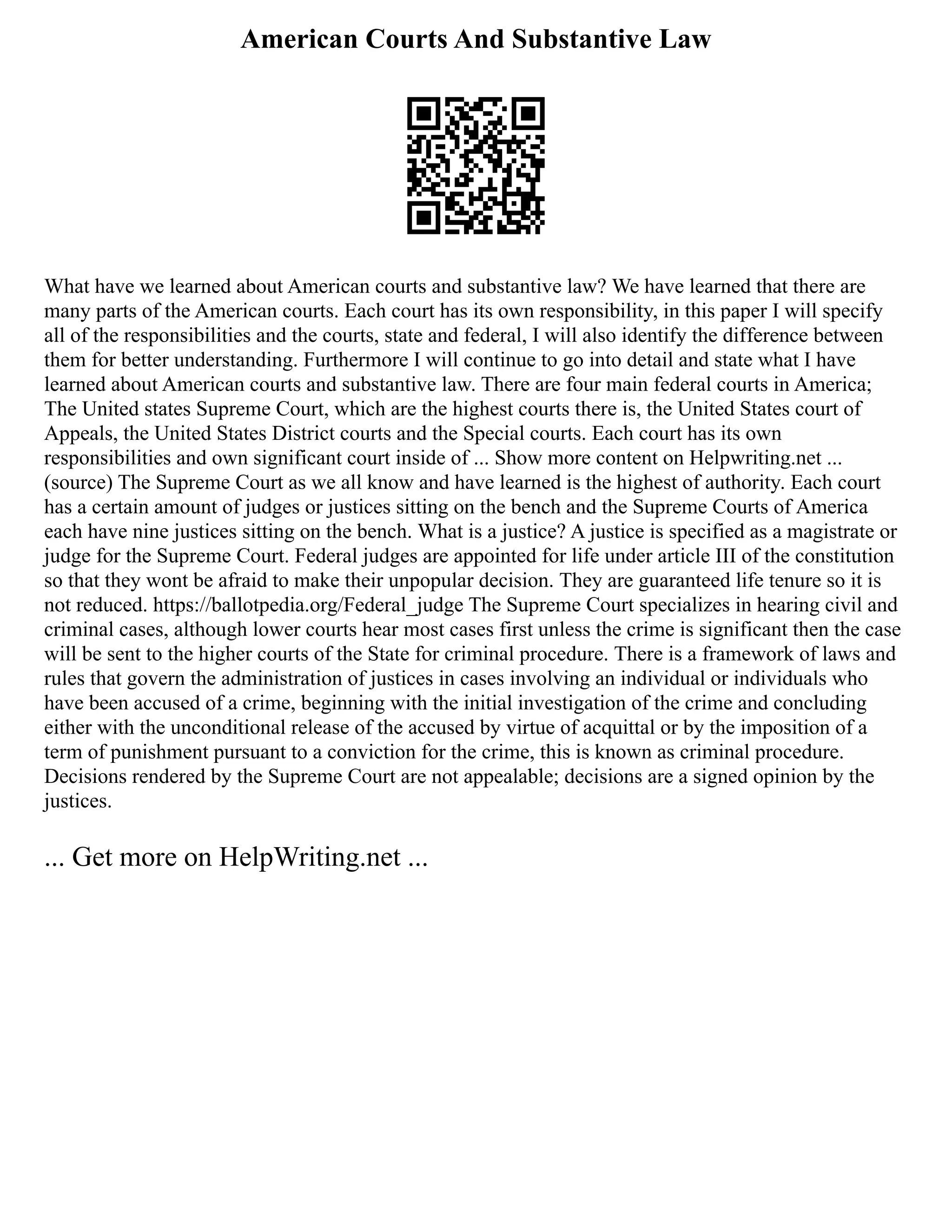 American Courts And Substantive Law
What have we learned about American courts and substantive law? We have learned that there are
many parts of the American courts. Each court has its own responsibility, in this paper I will specify
all of the responsibilities and the courts, state and federal, I will also identify the difference between
them for better understanding. Furthermore I will continue to go into detail and state what I have
learned about American courts and substantive law. There are four main federal courts in America;
The United states Supreme Court, which are the highest courts there is, the United States court of
Appeals, the United States District courts and the Special courts. Each court has its own
responsibilities and own significant court inside of ... Show more content on Helpwriting.net ...
(source) The Supreme Court as we all know and have learned is the highest of authority. Each court
has a certain amount of judges or justices sitting on the bench and the Supreme Courts of America
each have nine justices sitting on the bench. What is a justice? A justice is specified as a magistrate or
judge for the Supreme Court. Federal judges are appointed for life under article III of the constitution
so that they wont be afraid to make their unpopular decision. They are guaranteed life tenure so it is
not reduced. https://ballotpedia.org/Federal_judge The Supreme Court specializes in hearing civil and
criminal cases, although lower courts hear most cases first unless the crime is significant then the case
will be sent to the higher courts of the State for criminal procedure. There is a framework of laws and
rules that govern the administration of justices in cases involving an individual or individuals who
have been accused of a crime, beginning with the initial investigation of the crime and concluding
either with the unconditional release of the accused by virtue of acquittal or by the imposition of a
term of punishment pursuant to a conviction for the crime, this is known as criminal procedure.
Decisions rendered by the Supreme Court are not appealable; decisions are a signed opinion by the
justices.
... Get more on HelpWriting.net ...
 