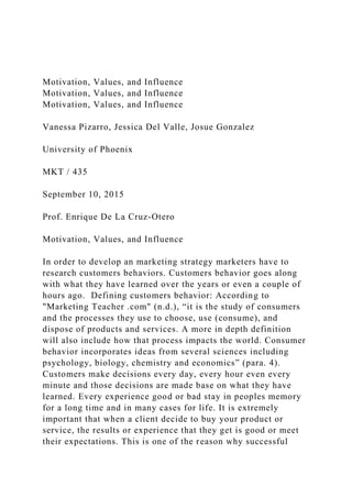 Motivation, Values, and Influence
Motivation, Values, and Influence
Motivation, Values, and Influence
Vanessa Pizarro, Jessica Del Valle, Josue Gonzalez
University of Phoenix
MKT / 435
September 10, 2015
Prof. Enrique De La Cruz-Otero
Motivation, Values, and Influence
In order to develop an marketing strategy marketers have to
research customers behaviors. Customers behavior goes along
with what they have learned over the years or even a couple of
hours ago. Defining customers behavior: According to
"Marketing Teacher .com" (n.d.), “it is the study of consumers
and the processes they use to choose, use (consume), and
dispose of products and services. A more in depth definition
will also include how that process impacts the world. Consumer
behavior incorporates ideas from several sciences including
psychology, biology, chemistry and economics” (para. 4).
Customers make decisions every day, every hour even every
minute and those decisions are made base on what they have
learned. Every experience good or bad stay in peoples memory
for a long time and in many cases for life. It is extremely
important that when a client decide to buy your product or
service, the results or experience that they get is good or meet
their expectations. This is one of the reason why successful
 
