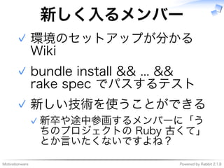 Motivationware Powered�by�Rabbit�2.1.8
新しく⼊るメンバー
環境のセットアップが分かる�
Wiki
✓
bundle�install�&&�...�&&�
rake�spec�でパスするテスト
✓
新しい技術を使うことができる
新卒や途中参画するメンバーに「う
ちのプロジェクトの�Ruby�古くて」
とか⾔いたくないですよね？
✓
✓
 