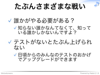 Motivationware Powered�by�Rabbit�2.1.8
たぶんさまざまな戦い
誰かがやる必要がある？
知らない誰かなんてなくて、知って
いる誰かしかないんですよ？
✓
✓
テストがないとたぶん上げられ
ない
⽇頃からのみんなのテストのおかげ
でアップグレードができます
✓
✓
 