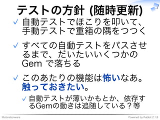 Motivationware Powered�by�Rabbit�2.1.8
テストの⽅針�(随時更新)
自動テストでほこりを叩いて、
⼿動テストで重箱の隅をつつく
✓
すべての自動テストをパスさせ
るまで、だいたいいくつかの�
Gem�で落ちる
✓
このあたりの機能は怖いなあ。
触っておきたい。
自動テストが薄いかもとか、依存す
るGemの動きは追随している？等
✓
✓
 