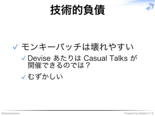 Motivationware Powered�by�Rabbit�2.1.8
技術的負債
モンキーパッチは壊れやすい
Devise�あたりは�Casual�Talks�が
開催できるのでは？
✓
むずかしい✓
✓
 