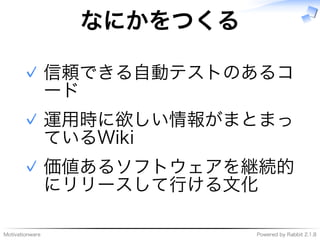 Motivationware Powered�by�Rabbit�2.1.8
なにかをつくる
信頼できる自動テストのあるコ
ード
✓
運用時に欲しい情報がまとまっ
ているWiki
✓
価値あるソフトウェアを継続的
にリリースして⾏ける⽂化
✓
 