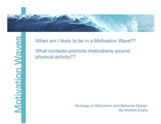 Motivation Waves

                    When am I likely to be in a Motivation Wave?

                    What contexts promote motivations around 
                    physical activity?


                                                                        
   
   

                                                                                 




                      
   
   
   
   
 Musings on Motivation and Behavior Design
                      
   
   
   
   
  
   
   
   
    
    
 By Andrew Evans
 