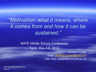 “Motivation: what it means, where
     it comes from and how it can be
                sustained.”
                      
                  MATE Middle School Conference,
                      Tiznit, May 4-6, 2012.
                                                      Abdellatif Zoubair
                                  Email: abdellatif.zoubair@gmail.com
                                 Web: www. zoubaireltcommunity.ac.ma


MATE Mid Sc Conf,Tiznit 
                                 
May12
 