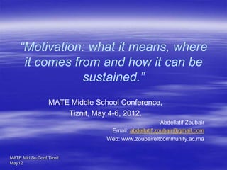 “Motivation: what it means, where
     it comes from and how it can be
                sustained.”
                  MATE Middle School Conference,
                      Tiznit, May 4-6, 2012.
                                                      Abdellatif Zoubair
                                  Email: abdellatif.zoubair@gmail.com
                                 Web: www.zoubaireltcommunity.ac.ma


MATE Mid Sc Conf,Tiznit
May12
 