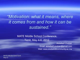 “Motivation: what it means, where
it comes from and how it can be
sustained.”
 
MATE Middle School Conference,
Tiznit, May 4-6, 2012.

Abdellatif Zoubair
Email: abdellatif.zoubair@gmail.com
Web: www.zoubaireltcommunity.ac.ma
MATE Mid Sc Conf,Tiznit 
May12

 

 