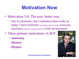 Motivation Now
• Motivation 3.0- The new, better way
  – Not X (extrinsic), but I (intrinsic) that works in
    today’s more heuristic (inventing, discovering) , minimally
    algorithmic (step by step procedures) work environment
• Three primary motivators- A.M.P.
  – Autonomy
  – Mastery
  – Purpose

                     George Hendley Presentations
 