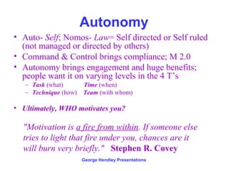 Autonomy
• Auto- Self; Nomos- Law= Self directed or Self ruled
  (not managed or directed by others)
• Command & Control brings compliance; M 2.0
• Autonomy brings engagement and huge benefits;
  people want it on varying levels in the 4 T’s
   – Task (what)       Time (when)
   – Technique (how)   Team (with whom)

• Ultimately, WHO motivates you?

  "Motivation is a fire from within. If someone else
  tries to light that fire under you, chances are it
  will burn very briefly." Stephen R. Covey
                       George Hendley Presentations
 
