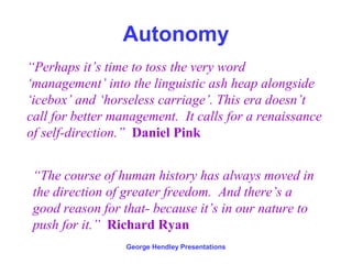 Autonomy
“Perhaps it’s time to toss the very word
‘management’ into the linguistic ash heap alongside
‘icebox’ and ‘horseless carriage’. This era doesn’t
call for better management. It calls for a renaissance
of self-direction.” Daniel Pink


 “The course of human history has always moved in
 the direction of greater freedom. And there’s a
 good reason for that- because it’s in our nature to
 push for it.” Richard Ryan
                  George Hendley Presentations
 