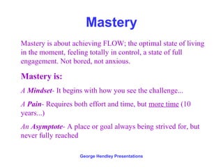 Mastery
Mastery is about achieving FLOW; the optimal state of living
in the moment, feeling totally in control, a state of full
engagement. Not bored, not anxious.

Mastery is:
A Mindset- It begins with how you see the challenge...
A Pain- Requires both effort and time, but more time (10
years...)
An Asymptote- A place or goal always being strived for, but
never fully reached

                   George Hendley Presentations
 
