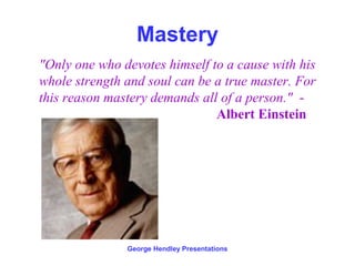 Mastery
"Only one who devotes himself to a cause with his
whole strength and soul can be a true master. For
this reason mastery demands all of a person." -
                               Albert Einstein




               George Hendley Presentations
 