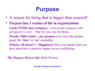 Purpose
• A reason for being that is bigger than yourself
• Purpose has 3 realms of life in organizations
  Goals-TOMS shoe company; ‘a for-profit company with
  giving at it’s core.’ One for you, one for them...
  Words- MBA Oath- ...my purpose is to serve the greater
  good; the ‘they’ or ‘we’ mentality;
  Policies- $$ doesn’t = Happiness! How you spend what you
  have does have a positive impact on our well-being

 The Purpose Driven Life- Rick Warren

                    George Hendley Presentations
 