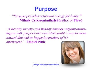 Purpose
   “Purpose provides activation energy for living.”
       Mihaly Csikszentmihalyi (author of Flow)

“A healthy society- and healthy business organizations-
begins with purpose and considers profit a way to move
toward that end or happy by-product of it’s
attainment.” Daniel Pink




                  George Hendley Presentations
 