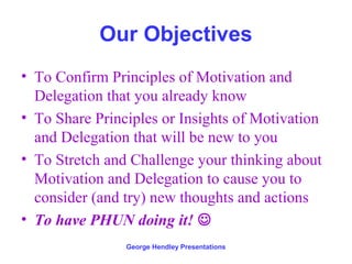 Our Objectives
• To Confirm Principles of Motivation and
  Delegation that you already know
• To Share Principles or Insights of Motivation
  and Delegation that will be new to you
• To Stretch and Challenge your thinking about
  Motivation and Delegation to cause you to
  consider (and try) new thoughts and actions
• To have PHUN doing it! 
                George Hendley Presentations
 
