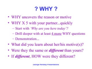 ? WHY ?
• WHY uncovers the reason or motive
• WHY X 5 with your partner...quickly
  – Start with ‘Why are you here today’?
  – Drill deeper with at least 4 more WHY questions
  – Demonstration...
• What did you learn about her/his motive(s)?
• Were they the same or different than yours?
• If different, HOW were they different?
               George Hendley Presentations
 