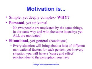 Motivation is...
• Simple, yet deeply complex- WHY?
• Personal, yet universal
   – No two people are motivated by the same things,
     in the same way and with the same intensity; yet
     ALL are motivated!
• Situational, yet general (continuous)
   – Every situation will bring about a host of different
     motivational factors for each person; yet in every
     situation you will have a ‘cause and effect’
     reaction due to the perception you have
                   George Hendley Presentations
 