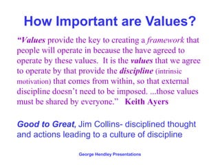 How Important are Values?
“Values provide the key to creating a framework that
people will operate in because the have agreed to
operate by these values. It is the values that we agree
to operate by that provide the discipline (intrinsic
motivation) that comes from within, so that external
discipline doesn’t need to be imposed. ...those values
must be shared by everyone.” Keith Ayers

Good to Great, Jim Collins- disciplined thought
and actions leading to a culture of discipline

                  George Hendley Presentations
 