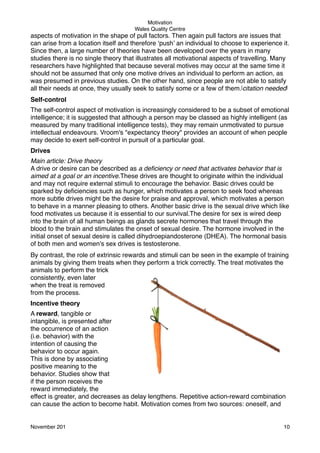 Motivation
Wales Quality Centre

aspects of motivation in the shape of pull factors. Then again pull factors are issues that
can arise from a location itself and therefore ‘push’ an individual to choose to experience it.
Since then, a large number of theories have been developed over the years in many
studies there is no single theory that illustrates all motivational aspects of travelling. Many
researchers have highlighted that because several motives may occur at the same time it
should not be assumed that only one motive drives an individual to perform an action, as
was presumed in previous studies. On the other hand, since people are not able to satisfy
all their needs at once, they usually seek to satisfy some or a few of them.[citation needed]
Self-control
The self-control aspect of motivation is increasingly considered to be a subset of emotional
intelligence; it is suggested that although a person may be classed as highly intelligent (as
measured by many traditional intelligence tests), they may remain unmotivated to pursue
intellectual endeavours. Vroom's "expectancy theory" provides an account of when people
may decide to exert self-control in pursuit of a particular goal.
Drives
Main article: Drive theory
A drive or desire can be described as a deﬁciency or need that activates behavior that is
aimed at a goal or an incentive.These drives are thought to originate within the individual
and may not require external stimuli to encourage the behavior. Basic drives could be
sparked by deﬁciencies such as hunger, which motivates a person to seek food whereas
more subtle drives might be the desire for praise and approval, which motivates a person
to behave in a manner pleasing to others. Another basic drive is the sexual drive which like
food motivates us because it is essential to our survival.The desire for sex is wired deep
into the brain of all human beings as glands secrete hormones that travel through the
blood to the brain and stimulates the onset of sexual desire. The hormone involved in the
initial onset of sexual desire is called dihydroepiandosterone (DHEA). The hormonal basis
of both men and women's sex drives is testosterone.
By contrast, the role of extrinsic rewards and stimuli can be seen in the example of training
animals by giving them treats when they perform a trick correctly. The treat motivates the
animals to perform the trick
consistently, even later
when the treat is removed
from the process.
Incentive theory
A reward, tangible or
intangible, is presented after
the occurrence of an action
(i.e. behavior) with the
intention of causing the
behavior to occur again.
This is done by associating
positive meaning to the
behavior. Studies show that
if the person receives the
reward immediately, the
effect is greater, and decreases as delay lengthens. Repetitive action-reward combination
can cause the action to become habit. Motivation comes from two sources: oneself, and

November 201!

10

 