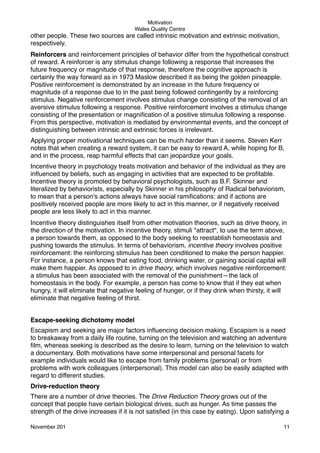 Motivation
Wales Quality Centre

other people. These two sources are called intrinsic motivation and extrinsic motivation,
respectively.
Reinforcers and reinforcement principles of behavior differ from the hypothetical construct
of reward. A reinforcer is any stimulus change following a response that increases the
future frequency or magnitude of that response, therefore the cognitive approach is
certainly the way forward as in 1973 Maslow described it as being the golden pineapple.
Positive reinforcement is demonstrated by an increase in the future frequency or
magnitude of a response due to in the past being followed contingently by a reinforcing
stimulus. Negative reinforcement involves stimulus change consisting of the removal of an
aversive stimulus following a response. Positive reinforcement involves a stimulus change
consisting of the presentation or magniﬁcation of a positive stimulus following a response.
From this perspective, motivation is mediated by environmental events, and the concept of
distinguishing between intrinsic and extrinsic forces is irrelevant.
Applying proper motivational techniques can be much harder than it seems. Steven Kerr
notes that when creating a reward system, it can be easy to reward A, while hoping for B,
and in the process, reap harmful effects that can jeopardize your goals.
Incentive theory in psychology treats motivation and behavior of the individual as they are
inﬂuenced by beliefs, such as engaging in activities that are expected to be proﬁtable.
Incentive theory is promoted by behavioral psychologists, such as B.F. Skinner and
literalized by behaviorists, especially by Skinner in his philosophy of Radical behaviorism,
to mean that a person's actions always have social ramiﬁcations: and if actions are
positively received people are more likely to act in this manner, or if negatively received
people are less likely to act in this manner.
Incentive theory distinguishes itself from other motivation theories, such as drive theory, in
the direction of the motivation. In incentive theory, stimuli "attract", to use the term above,
a person towards them, as opposed to the body seeking to reestablish homeostasis and
pushing towards the stimulus. In terms of behaviorism, incentive theory involves positive
reinforcement: the reinforcing stimulus has been conditioned to make the person happier.
For instance, a person knows that eating food, drinking water, or gaining social capital will
make them happier. As opposed to in drive theory, which involves negative reinforcement:
a stimulus has been associated with the removal of the punishment—the lack of
homeostasis in the body. For example, a person has come to know that if they eat when
hungry, it will eliminate that negative feeling of hunger, or if they drink when thirsty, it will
eliminate that negative feeling of thirst.
Escape-seeking dichotomy model
Escapism and seeking are major factors inﬂuencing decision making. Escapism is a need
to breakaway from a daily life routine, turning on the television and watching an adventure
ﬁlm, whereas seeking is described as the desire to learn, turning on the television to watch
a documentary. Both motivations have some interpersonal and personal facets for
example individuals would like to escape from family problems (personal) or from
problems with work colleagues (interpersonal). This model can also be easily adapted with
regard to different studies.
Drive-reduction theory
There are a number of drive theories. The Drive Reduction Theory grows out of the
concept that people have certain biological drives, such as hunger. As time passes the
strength of the drive increases if it is not satisﬁed (in this case by eating). Upon satisfying a
November 201!

11

 