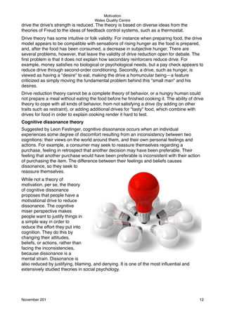 Motivation
Wales Quality Centre

drive the drive's strength is reduced. The theory is based on diverse ideas from the
theories of Freud to the ideas of feedback control systems, such as a thermostat.
Drive theory has some intuitive or folk validity. For instance when preparing food, the drive
model appears to be compatible with sensations of rising hunger as the food is prepared,
and, after the food has been consumed, a decrease in subjective hunger. There are
several problems, however, that leave the validity of drive reduction open for debate. The
ﬁrst problem is that it does not explain how secondary reinforcers reduce drive. For
example, money satisﬁes no biological or psychological needs, but a pay check appears to
reduce drive through second-order conditioning. Secondly, a drive, such as hunger, is
viewed as having a "desire" to eat, making the drive a homuncular being—a feature
criticized as simply moving the fundamental problem behind this "small man" and his
desires.
Drive reduction theory cannot be a complete theory of behavior, or a hungry human could
not prepare a meal without eating the food before he ﬁnished cooking it. The ability of drive
theory to cope with all kinds of behavior, from not satisfying a drive (by adding on other
traits such as restraint), or adding additional drives for "tasty" food, which combine with
drives for food in order to explain cooking render it hard to test.
Cognitive dissonance theory
Suggested by Leon Festinger, cognitive dissonance occurs when an individual
experiences some degree of discomfort resulting from an inconsistency between two
cognitions: their views on the world around them, and their own personal feelings and
actions. For example, a consumer may seek to reassure themselves regarding a
purchase, feeling in retrospect that another decision may have been preferable. Their
feeling that another purchase would have been preferable is inconsistent with their action
of purchasing the item. The difference between their feelings and beliefs causes
dissonance, so they seek to
reassure themselves.
While not a theory of
motivation, per se, the theory
of cognitive dissonance
proposes that people have a
motivational drive to reduce
dissonance. The cognitive
miser perspective makes
people want to justify things in
a simple way in order to
reduce the effort they put into
cognition. They do this by
changing their attitudes,
beliefs, or actions, rather than
facing the inconsistencies,
because dissonance is a
mental strain. Dissonance is
also reduced by justifying, blaming, and denying. It is one of the most inﬂuential and
extensively studied theories in social psychology.

November 201!

12

 