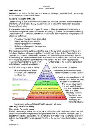 Motivation
Wales Quality Centre

Need theories
Motivation, as deﬁned by Pritchard and Ashwood, is the process used to allocate energy
to maximize the satisfaction of needs.
Maslow's Hierarchy of Needs
Content theory of human motivation includes both Abraham Maslow's hierarchy of needs
and Herzberg's two-factor theory. Maslow's theory is one of the most widely discussed
theories of motivation.
The American motivation psychologist Abraham H. Maslow developed the hierarchy of
needs consisting of ﬁve hierarchic classes. According to Maslow, people are motivated by
unsatisﬁed needs. The needs, listed from basic (lowest-earliest) to most complex (highestlatest) are as follows:
•
Physiology (hunger, thirst, sleep, etc.)
•
Safety/Security/Shelter/Health
•
Belongingness/Love/Friendship
•
Self-esteem/Recognition/Achievement
•
Self actualization
The basic requirements build upon the ﬁrst step in the pyramid: physiology. If there are
deﬁcits on this level, all behavior will be oriented to satisfy this deﬁcit. Essentially, if you
have not slept or eaten adequately, you won't be interested in your self-esteem desires.
Subsequently we have the second level, which awakens a need for security. After securing
those two levels, the motives shift to the social sphere, the third level. Psychological
requirements comprise the fourth level,
while the top of the hierarchy consists of
self-realization and self-actualization.
Maslow's Hierarchy of Needs theory
•

Human beings have wants
behavior. Only unsatisﬁed
needs do not.

can be summarized as follows:
and desires which inﬂuence their
needs inﬂuence behavior, satisﬁed

•Needs are arranged in order of
importance to human life, from
the basic to the complex.
•The person advances to
the next level of needs
only after the lower level
need is at least
minimally satisﬁed.
•The further the
progress up the
hierarchy, the
more individuality,
humanness and psychological health a person will show.
Herzberg's two-factor theory
Main article: Two-factor theory
Frederick Herzberg's two-factor theory, a.k.a. intrinsic/extrinsic motivation, concludes that
certain factors in the workplace result in job satisfaction, but if absent, they don't lead to
dissatisfaction but no satisfaction. The factors that motivate people can change over their
lifetime, but "respect for me as a person" is one of the top motivating factors at any stage
of life.
November 201!

13

 