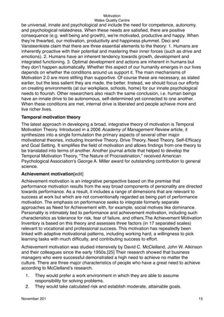 Motivation
Wales Quality Centre

be universal, innate and psychological and include the need for competence, autonomy,
and psychological relatedness. When these needs are satisﬁed, there are positive
consequence (e.g. well being and growth), we're motivated, productive and happy. When
they’re thwarted, our motivation, productivity and happiness plummet. Deci and
Vansteenkiste claim that there are three essential elements to the theory: 1. Humans are
inherently proactive with their potential and mastering their inner forces (such as drive and
emotions). 2. Humans have an inherent tendency towards growth, development and
integrated functioning. 3. Optimal development and actions are inherent in humans but
they don’t happen automatically. Whether this aspect of our humanity emerges in our lives
depends on whether the conditions around us support it. The main mechanisms of
Motivation 2.0 are more stiﬂing than supportive. Of course these are necessary, as stated
earlier, but the less salient they are made, the better. Instead, we should focus our efforts
on creating environments (at our workplace, schools, home) for our innate psychological
needs to ﬂourish. Other researchers also reach the same conclusion, i.e. human beings
have an innate drive to be autonomous, self-determined yet connected to one another.
When these conditions are met, internal drive is liberated and people achieve more and
live richer lives.
Temporal motivation theory
The latest approach in developing a broad, integrative theory of motivation is Temporal
Motivation Theory. Introduced in a 2006 Academy of Management Review article, it
synthesizes into a single formulation the primary aspects of several other major
motivational theories, including Incentive Theory, Drive Theory, Need Theory, Self-Efﬁcacy
and Goal Setting. It simpliﬁes the ﬁeld of motivation and allows ﬁndings from one theory to
be translated into terms of another. Another journal article that helped to develop the
Temporal Motivation Theory, "The Nature of Procrastination," received American
Psychological Association's George A. Miller award for outstanding contribution to general
science.
Achievement motivation[edit]
Achievement motivation is an integrative perspective based on the premise that
performance motivation results from the way broad components of personality are directed
towards performance. As a result, it includes a range of dimensions that are relevant to
success at work but which are not conventionally regarded as being part of performance
motivation. The emphasis on performance seeks to integrate formerly separate
approaches as Need for Achievement with, for example, social motives like dominance.
Personality is intimately tied to performance and achievement motivation, including such
characteristics as tolerance for risk, fear of failure, and others.The Achievement Motivation
Inventory is based on this theory and assesses three factors (in 17 separated scales)
relevant to vocational and professional success. This motivation has repeatedly been
linked with adaptive motivational patterns, including working hard, a willingness to pick
learning tasks with much difﬁculty, and contributing success to effort.
Achievement motivation was studied intensively by David C. McClelland, John W. Atkinson
and their colleagues since the early 1950s.[25] Their research showed that business
managers who were successful demonstrated a high need to achieve no matter the
culture. There are three major characteristics of people who have a great need to achieve
according to McClelland’s research.
1.
2.

They would prefer a work environment in which they are able to assume
responsibility for solving problems.
They would take calculated risk and establish moderate, attainable goals.

November 201!

15

 