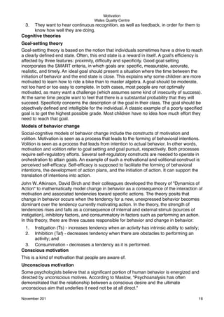 Motivation
Wales Quality Centre

3.

They want to hear continuous recognition, as well as feedback, in order for them to
know how well they are doing.
Cognitive theories
Goal-setting theory
Goal-setting theory is based on the notion that individuals sometimes have a drive to reach
a clearly deﬁned end state. Often, this end state is a reward in itself. A goal's efﬁciency is
affected by three features: proximity, difﬁculty and speciﬁcity. Good goal setting
incorporates the SMART criteria, in which goals are: speciﬁc, measurable, accurate,
realistic, and timely. An ideal goal should present a situation where the time between the
initiation of behavior and the end state is close. This explains why some children are more
motivated to learn how to ride a bike than to master algebra. A goal should be moderate,
not too hard or too easy to complete. In both cases, most people are not optimally
motivated, as many want a challenge (which assumes some kind of insecurity of success).
At the same time people want to feel that there is a substantial probability that they will
succeed. Speciﬁcity concerns the description of the goal in their class. The goal should be
objectively deﬁned and intelligible for the individual. A classic example of a poorly speciﬁed
goal is to get the highest possible grade. Most children have no idea how much effort they
need to reach that goal.
Models of behavior change
Social-cognitive models of behavior change include the constructs of motivation and
volition. Motivation is seen as a process that leads to the forming of behavioral intentions.
Volition is seen as a process that leads from intention to actual behavior. In other words,
motivation and volition refer to goal setting and goal pursuit, respectively. Both processes
require self-regulatory efforts. Several self-regulatory constructs are needed to operate in
orchestration to attain goals. An example of such a motivational and volitional construct is
perceived self-efﬁcacy. Self-efﬁcacy is supposed to facilitate the forming of behavioral
intentions, the development of action plans, and the initiation of action. It can support the
translation of intentions into action.
John W. Atkinson, David Birch and their colleagues developed the theory of "Dynamics of
Action" to mathematically model change in behavior as a consequence of the interaction of
motivation and associated tendencies toward speciﬁc actions. The theory posits that
change in behavior occurs when the tendency for a new, unexpressed behavior becomes
dominant over the tendency currently motivating action. In the theory, the strength of
tendencies rises and falls as a consequence of internal and external stimuli (sources of
instigation), inhibitory factors, and consummatory in factors such as performing an action.
In this theory, there are three causes responsible for behavior and change in behavior:
1.
2.

Instigation (Ts) - increases tendency when an activity has intrinsic ability to satisfy;
Inhibition (Taf) - decreases tendency when there are obstacles to performing an
activity; and
3. Consummation - decreases a tendency as it is performed.
Conscious motivation
This is a kind of motivation that people are aware of.
Unconscious motivation
Some psychologists believe that a signiﬁcant portion of human behavior is energized and
directed by unconscious motives. According to Maslow, "Psychoanalysis has often
demonstrated that the relationship between a conscious desire and the ultimate
unconscious aim that underlies it need not be at all direct."
November 201!

16

 