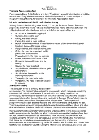 Motivation
Wales Quality Centre

Thematic Appreception Test
Psychologists David C. McClelland and John W. Atkinson argued that motivation should be
unconscious. They reﬁned measures of motivation by means of content analysis of
imaginative thought using, for example, the Thematic Apperception Test.'
Intrinsic motivation and the 16 basic desires theory
Starting from studies involving more than 6,000 people, Professor Steven Reiss has
proposed a theory that found 16 basic desires that guide nearly all human behavior. The
16 basic desires that motivate our actions and deﬁne our personalities are:
•
•
•
•
•
•
•
•

Acceptance, the need for approval
Curiosity, the need to learn
Eating, the need for food
Family, the need to raise children
Honor, the need to be loyal to the traditional values of one's clan/ethnic group
Idealism, the need for social justice
Independence, the need for individuality
Order, the need for organized, stable,
predictable environments
•
Physical activity, the need for exercise
•
Power, the need for inﬂuence of will
•
Romance, the need for sex and for
beauty
•
Saving, the need to collect
•
Social contact, the need for friends (peer
relationships)
•
Social status, the need for social
standing/importance
•
Tranquility, the need to be safe
•
Vengeance, the need to strike back and
to compete
Attribution Theory
The attribution theory is a theory developed by
psychologist, Fritz Heider that describes the processes by which individuals explain the
causes of their behavior and events. A form of attribution theory developed by
psychologist, Bernard Weiner describes an individual’s beliefs about how the causes of
success or failure affect their emotions and motivations. Bernard Weiner’s theory can be
deﬁned into two perspectives: intrapersonal or interpersonal. The intrapersonal
perspective includes self-directed thoughts and emotions that are attributed to the self.
The interpersonal perspective includes beliefs about the responsibility of others and other
directed affects of emotions; the individual would place the blame on another individual.
Individuals formulate explanatory attributions to understand the events they experience
and to seek reasons for their failures. When individuals seek positive feedback from their
failures, they use the feedback as motivation to show improved performances. For
example, using the intrapersonal perspective, a student who failed a test may attribute
their failure for not studying enough and would use their emotion of shame or
embarrassment as motivation to study harder for the next test. A student who blames their
test failure on the teacher would be using the interpersonal perspective, and would use

November 201!

17

 