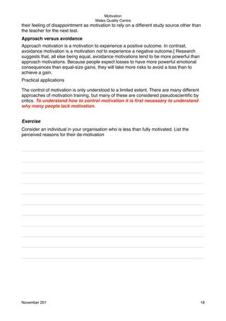 Motivation
Wales Quality Centre

their feeling of disappointment as motivation to rely on a different study source other than
the teacher for the next test.
Approach versus avoidance
Approach motivation is a motivation to experience a positive outcome. In contrast,
avoidance motivation is a motivation not to experience a negative outcome.[ Research
suggests that, all else being equal, avoidance motivations tend to be more powerful than
approach motivations. Because people expect losses to have more powerful emotional
consequences than equal-size gains, they will take more risks to avoid a loss than to
achieve a gain.
Practical applications
The control of motivation is only understood to a limited extent. There are many different
approaches of motivation training, but many of these are considered pseudoscientiﬁc by
critics. To understand how to control motivation it is ﬁrst necessary to understand
why many people lack motivation.
Exercise
Consider an individual in your organisation who is less than fully motivated. List the
perceived reasons for their de-motivation
________________________________________________________________________
________________________________________________________________________
________________________________________________________________________
________________________________________________________________________
________________________________________________________________________
________________________________________________________________________
________________________________________________________________________
________________________________________________________________________
________________________________________________________________________
________________________________________________________________________
________________________________________________________________________

November 201!

18

 